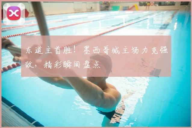 东道主首胜！墨西哥城主场力克强敌，精彩瞬间盘点