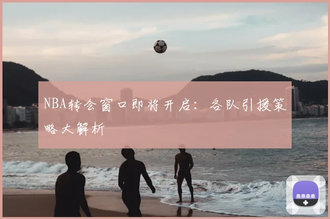 NBA转会窗口即将开启:各队引援策略大解析