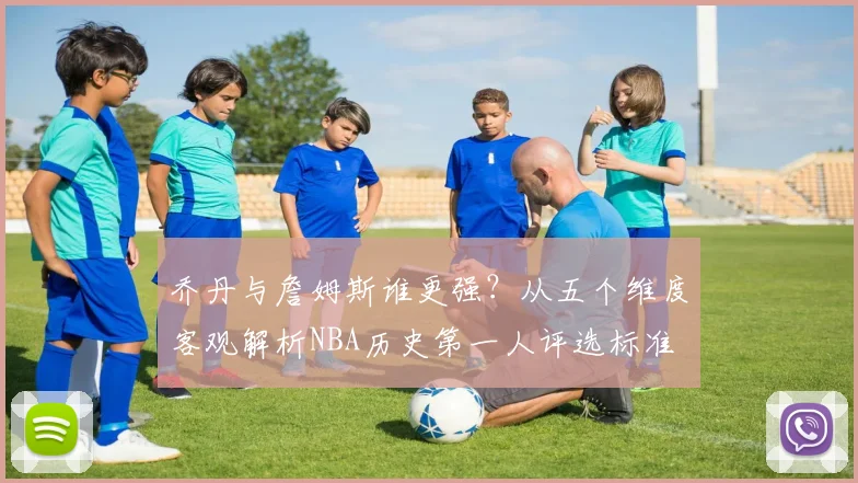 乔丹与詹姆斯谁更强？从五个维度客观解析NBA历史第一人评选标准