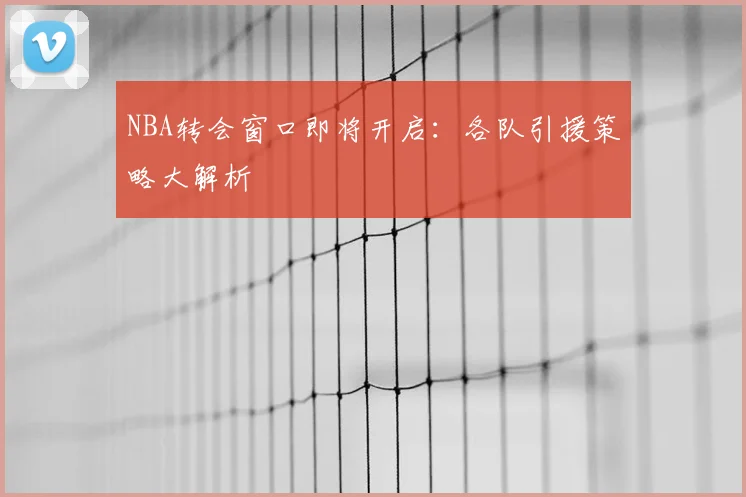 NBA转会窗口即将开启：各队引援策略大解析