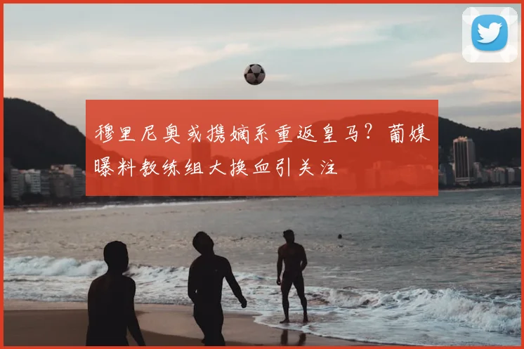 穆里尼奥或携嫡系重返皇马？葡媒曝料教练组大换血引关注