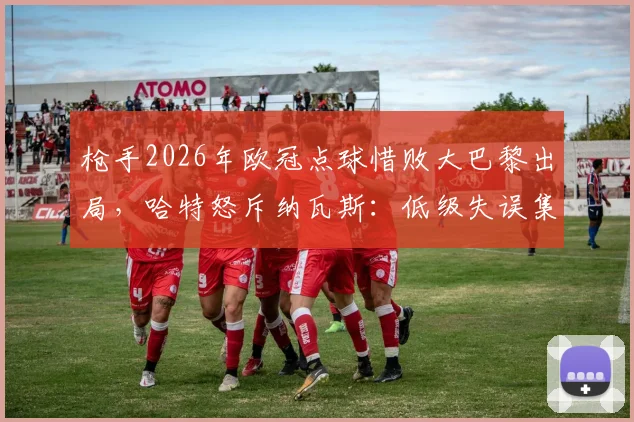 枪手2026年欧冠点球惜败大巴黎出局，哈特怒斥纳瓦斯：低级失误集锦回顾，未来路在何方？