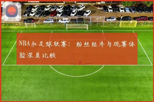 NBA和足球联赛:粉丝经济与观赛体验深度比较