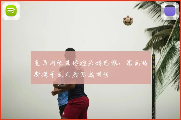 皇马训练基地迎来姆巴佩，塞瓦略斯携手米利唐完成训练