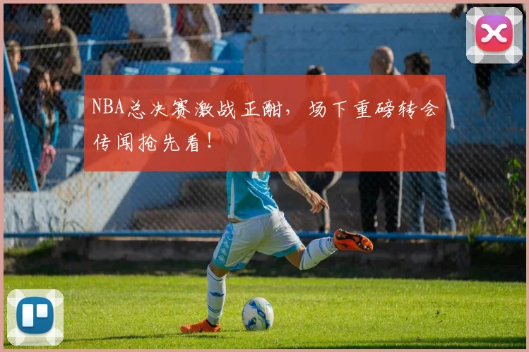 NBA总决赛激战正酣，场下重磅转会传闻抢先看！