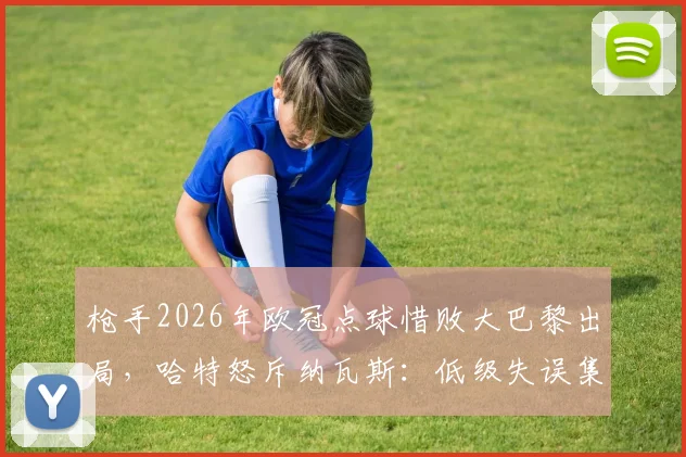 枪手2026年欧冠点球惜败大巴黎出局，哈特怒斥纳瓦斯：低级失误集锦回顾，未来路在何方？