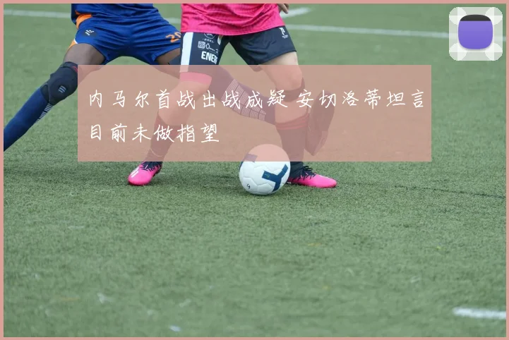 内马尔首战出战成疑 安切洛蒂坦言目前未做指望