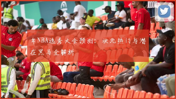 年NBA选秀大会预测：状元热门与潜在黑马全解析