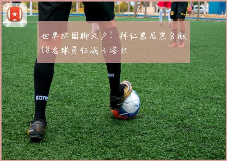 世界杯国脚大户！拜仁慕尼黑贡献18名球员征战卡塔尔