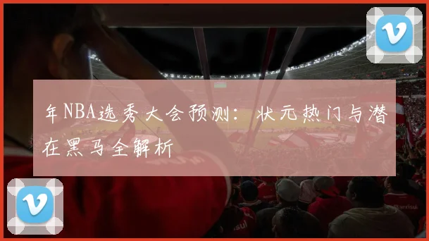 年NBA选秀大会预测：状元热门与潜在黑马全解析
